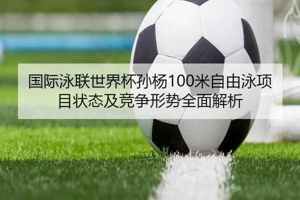 国际泳联世界杯孙杨100米自由泳项目状态及竞争形势全面解析 - HTH SPORTS